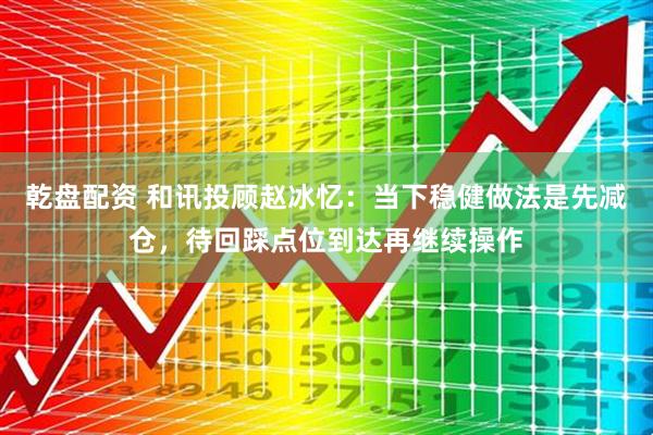 乾盘配资 和讯投顾赵冰忆：当下稳健做法是先减仓，待回踩点位到达再继续操作