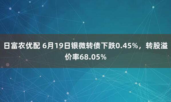 日富农优配 6月19日银微转债下跌0.45%，转股溢价率68.05%