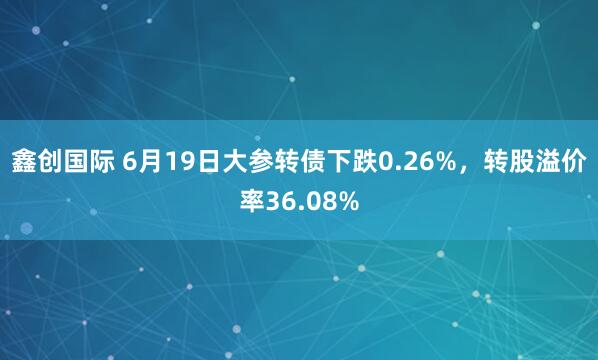鑫创国际 6月19日大参转债下跌0.26%，转股溢价率36.08%