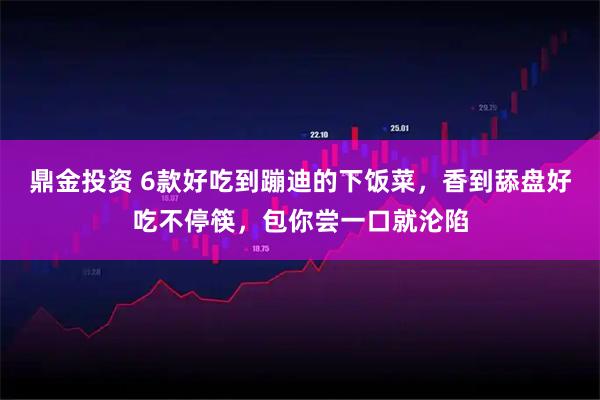 鼎金投资 6款好吃到蹦迪的下饭菜，香到舔盘好吃不停筷，包你尝一口就沦陷