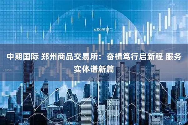 中期国际 郑州商品交易所：奋楫笃行启新程 服务实体谱新篇
