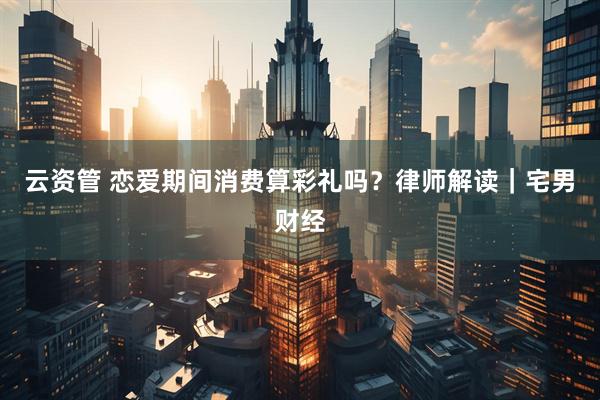 云资管 恋爱期间消费算彩礼吗？律师解读｜宅男财经