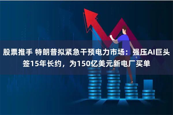 股票推手 特朗普拟紧急干预电力市场：强压AI巨头签15年长约，为150亿美元新电厂买单