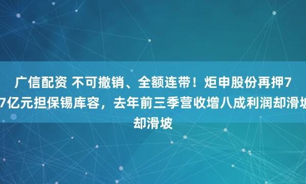广信配资 不可撤销、全额连带！炬申股份再押7.7亿元担保锡库容，去年前三季营收增八成利润却滑坡