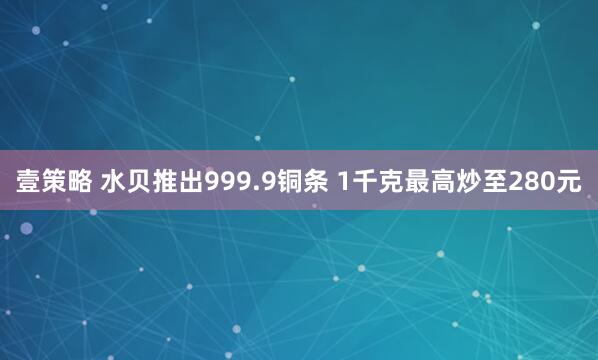壹策略 水贝推出999.9铜条 1千克最高炒至280元