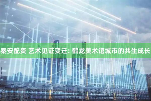 秦安配资 艺术见证变迁: 鹤龙美术馆城市的共生成长
