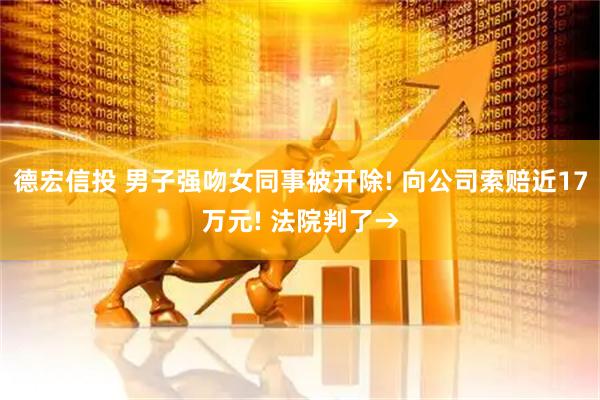 德宏信投 男子强吻女同事被开除! 向公司索赔近17万元! 法院判了→