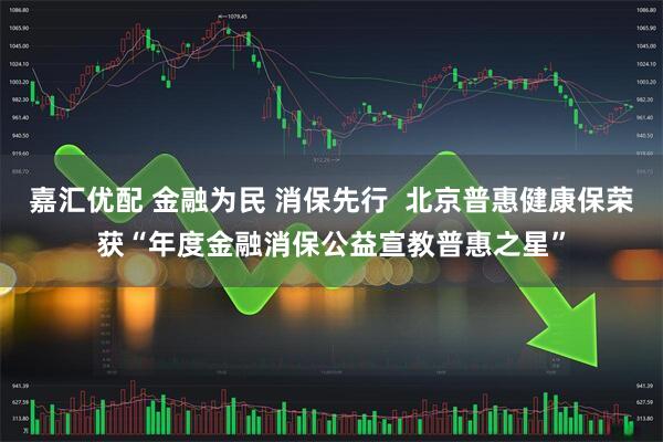 嘉汇优配 金融为民 消保先行  北京普惠健康保荣获“年度金融消保公益宣教普惠之星”