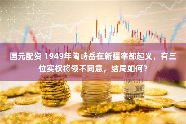 国元配资 1949年陶峙岳在新疆率部起义，有三位实权将领不同意，结局如何？