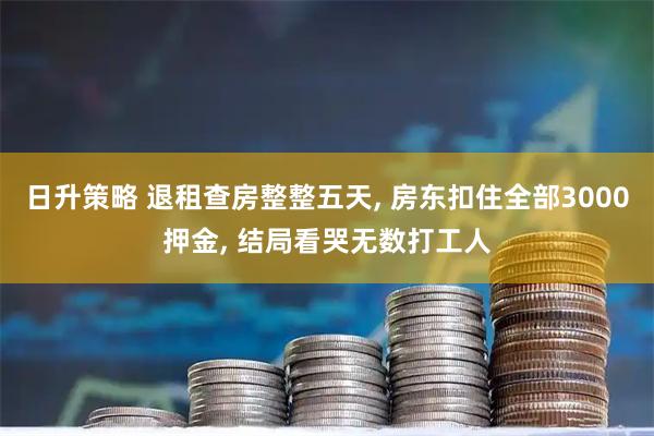 日升策略 退租查房整整五天, 房东扣住全部3000押金, 结局看哭无数打工人